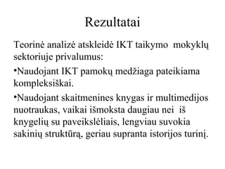 Rezultatai
Teorinė analizė atskleidė IKT taikymo mokyklų
sektoriuje privalumus:
•Naudojant IKT pamokų medžiaga pateikiama
kompleksiškai.
•Naudojant skaitmenines knygas ir multimedijos
nuotraukas, vaikai išmoksta daugiau nei iš
knygelių su paveikslėliais, lengviau suvokia
sakinių struktūrą, geriau supranta istorijos turinį.

 