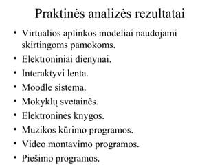 Praktinės analizės rezultatai
• Virtualios aplinkos modeliai naudojami
skirtingoms pamokoms.
• Elektroniniai dienynai.
• Interaktyvi lenta.
• Moodle sistema.
• Mokyklų svetainės.
• Elektroninės knygos.
• Muzikos kūrimo programos.
• Video montavimo programos.
• Piešimo programos.

 