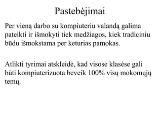 Pastebėjimai
Per vieną darbo su kompiuteriu valandą galima
pateikti ir išmokyti tiek medžiagos, kiek tradiciniu
būdu išmokstama per keturias pamokas.
Atlikti tyrimai atskleidė, kad visose klasėse gali
būti kompiuterizuota beveik 100% visų mokomųjų
temų.

 