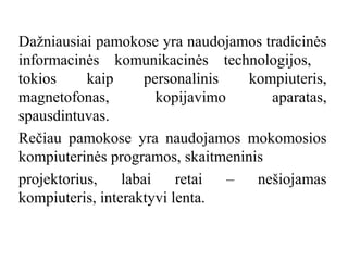 Dažniausiai pamokose yra naudojamos tradicinės
informacinės komunikacinės technologijos,
tokios
kaip
personalinis
kompiuteris,
magnetofonas,
kopijavimo
aparatas,
spausdintuvas.
Rečiau pamokose yra naudojamos mokomosios
kompiuterinės programos, skaitmeninis
projektorius,
labai
retai
–
nešiojamas
kompiuteris, interaktyvi lenta.

 
