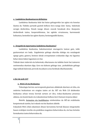 o Lankidetza ikaskuntzaren definizioa
       Lankidetza ikaskuntza kide bat baino gehiagorekin lan egitea eta honetaz
ikastea da. Taldeko partaide guztiek helburu bera izango dute baina, bakoitzak
zeregin desberdina. Honek izango dituen onurak honakoak dira: ikuspuntu
desberdinak izatea, kooperatibismoa, lan egiteko erraztasuna, harremanak
bultzatzea, besteekin lan egiten ikastea, besteengandik ikastea..




o Zergatik da inportantea lankidetza ikaskuntza?
       Lankidetza ikaskuntza, bakoitzarentzat onuragarria izateaz gain, talde
guztiarentzat ere bada. Gogobetetze gehiago ekarriko dizkigu eta sozialagoak
egingo gaitu; gainera, besteen ideiak errespetatzen erakutsiko digu eta laguntza
behar duten kideei laguntzen ere bai.
Taldeak duen indarrak eta kohesioak, elkartasuna eta taldeko beste bat izatearen
sentimendua ekartzen digu. Gero eta kohesio gehiago izan, probabilitate gehiago
dago taldeak baloreak, jarrerak eta jokaera-arau berdinak elkarbanatzeko.




o Zer da web 2.0?

     o Web 2.0 eta Hezkuntza
       Teknologia berrien aurrerapenek gizartean aldaketak ekartzen ari ditu, eta
ondorioz hezkuntzan ere eragina izaten ari da. IKT eta Web 2.0 delakoekin
hezkuntza arloan tresna berriak sartzen ari dira, irakas-ikaskuntza prozesua
aldatuz, eta honek ikasle eta irakasleentzat helburu berri batzuen lorpena dakar:
       Batetik, formazioa eta kualifikazioa ezinbestekoa da IKT-ak erabiltzeko
konpetenteak izateko, bai irakasle eta bai ikasleen aldetik:
Irakasleek Web 2.0ak eskaintzen dituen herraminta berriak klasean integratzeko
hauen erabilpen teoriko eta praktikoa ezagutzea beharrezkoa da, eta hau lortzeko
formakuntza izatea beharrezkoa da.


     1
 