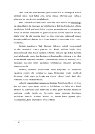 Web 2.0ak informazio kantitate pentsaezina dakar, eta honengatik ikasleak
kritikoak izaten ikasi behar dute. Beraz, ikaslea informazioaren erabilpen
adimentsu bat izan dezatela lortu behar da.
      Web 2.0aren etorrerarekin lortu beharreko beste helburu bat metodologia
eta rolen aldaketa da. Gaur egun garrantzitsuena ez da irakasleak ikasleei jakintza
transferitzea, baizik eta hauek haien ezagutza autonomiaz eta era esanguratsu
batean lor dezaten erremintak eta gaitasunak izatea. Honela, irakasleak bere rola
aldatu behar du, eta ezagutza iturri bat izan beharrean, baliabideak ematen
dituena izan behar da. Ikaslea, beraz, haren ikaskuntza prozesuaren ardura izatera
pasatzen da.
       Edukiei dagokionez, Web 2.0arekin helburua izatetik konpetentziak
lortzeko baliabideak izatera pasatzen dira. Honek aldaketa handia dakar
irakaslearentzat, orain honek edukien pertzepzio aldaketa egin behar dutelako,
hauek ebaluatzeko modua berrikuntza guzti hauei egokituz. Gainera, orain eduki
horiek ikasleek sortzen dituzte (Web 2.0ak emandako aukera eta tresnekin) eta ez
irakasleek, ondorioz lehen aipatutako kritikotasuna izatearen garrantzia
nabarmentzen da.
       Bestalde, edukiekin erlazionatuta, hauek konpartitu eta baloratzeko
espazioen sorrera eta egokitzapena dago. Hezkuntzan eragin positiboak
dakartzate, eduki hauek gordetzeko eta edonon, edonoiz hauek ikusi edota
editatzeko aukera ematen dutelako.
       Azkenik, ekipamenduaren mantenua daukagu. Teknologia aldioro berritzen
doa, eta hauek eguneratzeko oinarri eta baliabideak izan behar dira. Honek
inbertsio eta aurrekontu asko behar ditu, eta krisi gizarte honetan baliabideen
mantenua erronka handia da. Horregatik, tresna bakoitzak dakartzaten
posibilitate, abantaila mantenu beharra eta abarrei buruz gogoeta egitea
beharrezkoa da, balio-onura arteko oreka lortzeko.




     2
 