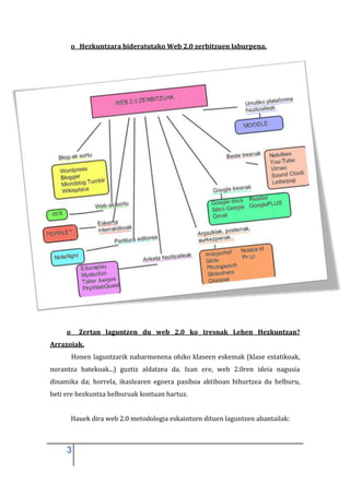 o Hezkuntzara bideratutako Web 2.0 zerbitzuen laburpena.




     o     Zertan laguntzen du web 2.0 ko tresnak Lehen Hezkuntzan?
Arrazoiak.
         Honen laguntzarik nabarmenena ohiko klaseen eskemak (klase estatikoak,
norantza batekoak...) guztiz aldatzea da. Izan ere, web 2.0ren ideia nagusia
dinamika da; horrela, ikaslearen egoera pasiboa aktiboan bihurtzea du helburu,
beti ere hezkuntza helburuak kontuan hartuz.


         Hauek dira web 2.0 metodologia eskaintzen dituen laguntzen abantailak:



     3
 