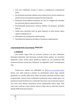 Hain dira erabiltzeko errazak ez dutela ia erabilpenaren erakusketarik
         behar.
         Herramientak lanentzako taldeak sortzen dituzte berez, horrela irakasle eta
         ikasleen artean komunikazioa aspektu berriak izango ditu.
         Ikaskuntza konstruktibista bultzatzen du, izan ere, bloggak edo bestelako
         herramientak talde lan sakona behar dute.
         Komunikatzeko gaitasunaren sormena, bilaketa eta garapena garatzeko
         balio du.
         Gelako giroa apurtzeko balio du, gelan bukatzen ez dena edonon egiten
         segitzea ahalbidetzen du.
         Dibertigarria da, motibatzeko erabili daitezke.
         Autoikaskuntza bultzatzea du helburu, ikastolaren mugak apurtuz.




o Hautatutako Web 2.0 erreminta: PODCAST

        o Definizioa
         Guk hautatu dugun Web 2.0 erreminta podcast-a da. Hau, multimedia
fitxategiak (gehienbat mp3 formatuko audioak) banatu, grabatu eta interneten
kargatzeko aukera ematen dizun plataforma digitala da, non distribuzioa RSS
sistemaren bitartez ematen den. Hainbatek "aro digitaleko irratia" kontsideratzen
dute.


         Podcast-aren adibide bat SPREAKER da (http://es_es.spreaker.com/).
Bertan, zure audio podcast-a sortzeko eta partekatzeko aukera dago, ahotsak
grabatzeko eta musika nahiz beste efektu bereziekin nahasteko kontsola baten
programarekin. Gainera, beste erabiltzaileen podcast-ak entzun ahalgo dituzu, eta
plataforma honek Facebook sare sozialarekin harreman estua mantentzen duenez,
zure irrati saioa edozein momentuan bertan argitaratzeko aukera dago. Nahi
izanez gero, podcast-a beste edozein web-orri, blog, wiki eta abarretan txertatu
daiteke HTML kode baten bitartez.




        4
 