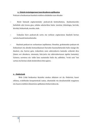 o Eskola testuinguruan izan dezakeen aplikazioa
    Podcast-a hezkuntzan hainbat erabilera didaktiko izan ditzake:


-        Beste batzuek argitaratutako podcast-ak kontsultatzea, ikaskuntzarako
    baliabide edo tresna gisa, edukia askotarikoa baita: zientzia, teknologia, berriak,
    kirolak, hizkuntzak, musika, etab.


-       Irakaslea bere podcast-ak sortu eta webean argitaratzea ikasleek bertan
    sartuta hauek kontsultatzeko.


-       Ikasleak podcast-en sorkuntzan inplikatzea. Honekin, grabatutako podcast-ek
    hizkuntzari eta ahozko komunikazioari buruzko hausnarketarako balio izango die
    ikasleei, eta, horrez gain, irakurketa ozen adierazkorra lantzeko ariketak dira
    (batez ere ahoskera, intonazio, hitz-jario eta adierazkortasun egokia lantzeko).
    Gainera, sormena eta talde lana sustatzeko balio du; adibidez, “irrati saio” bat
    sortuz eta bertan eduki desberdinez hitz eginez.




    o Ondorioak
           Web 2.0ak hezkuntza ikusteko modua aldatzen ari da. Ondorioz, hauei
    ohitzea, erabiltzeko konpetenteak izatea, abantailak eta desabantailak ezagutzea
    eta hauen erabilera klaseetara aplikatzea beharrezkoa da.




         5
 