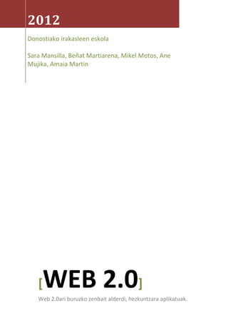 2012
Donostiako irakasleen eskola

Sara Mansilla, Beñat Martiarena, Mikel Motos, Ane
Mujika, Amaia Martin




   [ WEB 2.0]
   Web 2.0ari buruzko zenbait alderdi, hezkuntzara aplikatuak.
 