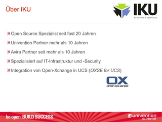 Über IKU
Open Source Spezialist seit fast 20 Jahren
Univention Partner mehr als 10 Jahren
Avira Partner seit mehr als 10 Jahren
Spezialisiert auf IT-Infrastruktur und -Security
Integration von Open-Xchange in UCS (OXSE for UCS)
 