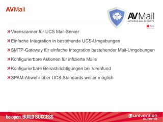 AVMail
Virenscanner für UCS Mail-Server
Einfache Integration in bestehende UCS-Umgebungen
SMTP-Gateway für einfache Integration bestehender Mail-Umgebungen
Konfigurierbare Aktionen für infizierte Mails
Konfigurierbare Benachrichtigungen bei Virenfund
SPAM-Abwehr über UCS-Standards weiter möglich
 