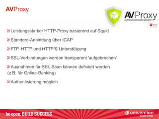 AVProxy
Leistungsstarker HTTP-Proxy basierend auf Squid
Standard-Anbindung über ICAP
FTP, HTTP und HTTP/S Unterstützung
SSL-Verbindungen werden transparent 'aufgebrochen'
Ausnahmen für SSL-Scan können definiert werden
(z.B. für Online-Banking)
Authentisierung möglich
 