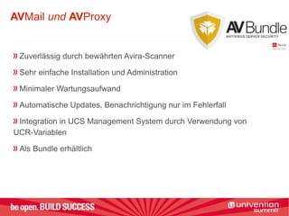 AVMail und AVProxy
Zuverlässig durch bewährten Avira-Scanner
Sehr einfache Installation und Administration
Minimaler Wartungsaufwand
Automatische Updates, Benachrichtigung nur im Fehlerfall
Integration in UCS Management System durch Verwendung von
UCR-Variablen
Als Bundle erhältlich
 
