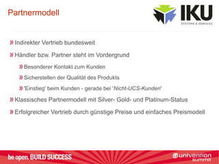 Partnermodell
Indirekter Vertrieb bundesweit
Händler bzw. Partner steht im Vordergrund
Besonderer Kontakt zum Kunden
Sicherstellen der Qualität des Produkts
'Einstieg' beim Kunden - gerade bei 'Nicht-UCS-Kunden'
Klassisches Partnermodell mit Silver- Gold- und Platinum-Status
Erfolgreicher Vertrieb durch günstige Preise und einfaches Preismodell
 