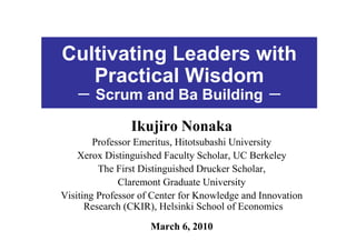 Cultivating Leaders with
   Practical Wisdom
   － Scrum and Ba Building －

                Ikujiro Nonaka
        Professor Emeritus, Hitotsubashi University
    Xerox Distinguished Faculty Scholar, UC Berkeley
         The First Distinguished Drucker Scholar,
              Claremont Graduate University
Visiting Professor of Center for Knowledge and Innovation
      Research (CKIR), Helsinki School of Economics
                     March 6, 2010
 
