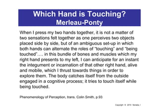 Which Hand is Touching?
                       Merleau-Ponty
When I press my two hands together, it is not a matter of
two...