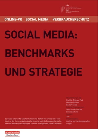 ONLINE-PR                 SOCIAL MEDIA                      VERBRAUCHERSCHUTZ




SOCIAL MEDIA:
BENCHMARKS
UND STRATEGIE

                                                                           Projektleitung h_da:
                                                                           Prof. Dr. Thomas Pleil
                                                                           Matthias Bastian
                                                                           Bastian Ewald
                                                                           Externe Projektpartner:
                                                                           Verbraucherzentrale
                                                                           Bundesverband
                                                                           Laufzeit:
                                                                           2011
Es wurde untersucht, welche Chancen und Risiken der Einsatz von Social     Projektergebnis:
Media in der Kommunikation des Verbraucherzentrale Bundesverbands ha-      Analyse und Handlungsempfeh-
ben und welche Voraussetzungen für einen strategischen Einsatz bestehen.   lungen
 