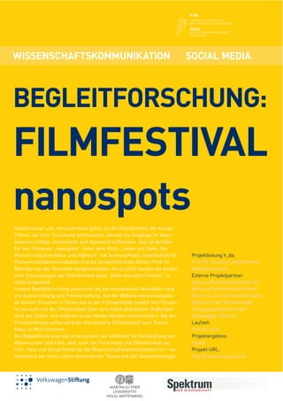WISSENSCHAFTSKOMMUNIKATION                                                  SOCIAL MEDIA



BEGLEITFORSCHUNG:
FILMFESTIVAL
nanospots
Nanoforscher und –forscherinnen gehen an die Öffentlichkeit: Mit kurzen
Filmen, die ihrer Forschung entstammen, können sie Vorgänge im Nano-
kosmos sichtbar, anschaulich und spannend aufbereiten. Das ist die Idee
für den Filmpreis „nanospots“: Unter dem Motto „Leben mit Nano: Der
Mensch zwischen Natur und Hightech“ hat Science2Public Gesellschaft für      Projektleitung h_da:
Wissenschaftskommunikation und die Universität Halle diesen Preis für        Prof. Dr. Annette Leßmöllmann
Beiträge aus der Nanowelt ausgeschrieben. Am 5.7.2012 werden die besten      Matthias Bastian
zehn Einsendungen der Öffentlichkeit beim „Nano-Kurzﬁlm-Festival“ in         Externe Projektpartner:
Halle vorgestellt.                                                           Science2PublicGesellschaft für
Unsere Begleitforschung untersucht die kommunikativen Aktivitäten rund       Wissenschaftskommunikation
um Ausschreibung und Preisverleihung. Auf der Website www.nanospots.         Martin-Luther-Universität Halle
de können Forscher in Foren und in der Filmwerkstatt sowohl mit Filmpro-     Spektrum der Wissenschaft
ﬁs als auch mit der Öffentlichkeit über ihre Arbeit diskutieren. Außerdem    Verlagsgesellschaft mbH
wird auf Twitter und anderen Social-Media-Kanälen kommuniziert. Bei der      Volkswagen-Stiftung
Preisverleihung selbst wird die interessierte Öffentlichkeit zum Thema       Laufzeit:
Nano zu Wort kommen.                                                         2011 bis 2012
Die Begleitforschung soll untersuchen, wie effektvoll die Verknüpfung von    Projektergebnis:
Wissenschaft und Film, aber auch von Forschung und Öffentlichkeit via        Studie
Film, Netz und Social Media für die Wissenschaftskommunikation ist – ins-    Projekt-URL:
besondere bei einem latent kontroversen Thema wie der Nanotechnologie.       http://www.nanospots.de
 