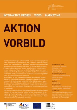 INTERAKTIVE MEDIEN                                 VIDEO             MARKETING




AKTION
VORBILD
 Die Integrationskampagne „Aktion Vorbild“ ist ein Kooperationsprojekt zwi-
 schen der Hochschule Darmstadt und dem Landkreis Darmstadt-Dieburg,
 Kinder- und Jugendförderung / Regionales Übergangsmanagement (RÜM)           Projektleitung h_da:
 gemeinsam mit dem Interkulturellen Büro. Im Rahmen des Programms             Prof. Dr. Arnd Steinmetz
„Perspektive Berufsabschluss“ werden junge Menschen mit Migrations-           Sybille Bartram
 hintergrund auf dem Weg in eine beruﬂiche Ausbildung oder eine nach-         Alexander Kehry
 trägliche beruﬂiche Qualiﬁzierung unterstützt. Das Programm wird durch       Sebastian Nolting
 Fördermittel des Bundesministeriums für Bildung und Forschung (BMBF)         Externe Projektpartner:
 sowie der Europäischen Union unterstützt.                                    Landkreis Darmstadt-Dieburg
„Aktion Vorbild“ ist eine Integrationskampagne, welche anhand von bei-        Hessische Polizei
 spielhaften Lebensläufen gelungene Integration im Landkreis aufzeigt:        Resopal GmbH
 Menschen, die hier leben und erfolgreich im Berufsleben stehen, geben        Laufzeit:
 Einblicke in ihren Werdegang, erzählen von ihren Problemen und Heraus-       2010 bis 2013
 forderungen, aber auch von ihren positiven Erlebnissen und Wendungen.        Projektergebnis:
 Sie motivieren, sich über weitere beruﬂiche und schulische Möglichkeiten     Konzeption und Gestaltung eines
 zu informieren.                                                              Custom CMS mit Videoinhalten
 Das Institut für Kommunikation und Medien (IKuM) am Fachbereich Media        Projekt-URL:
 realisiert die Internetpräsenz der „Aktion Vorbild“ und entwickelt die da-   http://www.ladadi.de/gesellschaft-
 zugehörige Marketingstrategie. Im Rahmen einer Abschlussarbeit für den       soziales/migration-und-integration/
 Master-Studiengang „Media Direction“ wurde das umfassende und öffent-        integration/integrationsprojekte/
 lichkeitswirksame Gesamtkonzept entworfen.                                   migranten-als-vorbilder.html
 