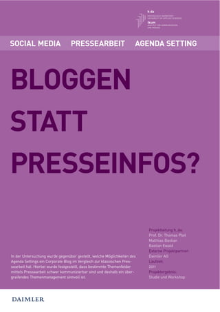 SOCIAL MEDIA                     PRESSEARBEIT                        AGENDA SETTING




BLOGGEN
STATT
PRESSEINFOS?

                                                                         Projektleitung h_da:
                                                                         Prof. Dr. Thomas Pleil
                                                                         Matthias Bastian
                                                                         Bastian Ewald
                                                                         Externe Projektpartner:
In der Untersuchung wurde gegenüber gestellt, welche Möglichkeiten des   Daimler AG
Agenda Settings ein Corporate Blog im Vergleich zur klassischen Pres-    Laufzeit:
searbeit hat. Hierbei wurde festgestellt, dass bestimmte Themenfelder    2011
mittels Pressearbeit schwer kommunizierbar sind und deshalb ein über-    Projektergebnis:
greifendes Themenmanagement sinnvoll ist.                                Studie und Workshop
 