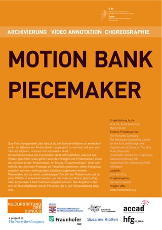 ARCHIVIERUNG VIDEO ANNOTATION CHOREOGRAPHIE




MOTION BANK
PIECEMAKER
                                                                           Projektleitung h_da:
                                                                           Prof. Dr. Arnd Steinmetz
                                                                           Martin Streit
                                                                           Externe Projektpartner:
                                                                           The Forsythe Company
                                                                           The Advanced Computing Center
Das Forschungsprojekt zielt darauf ab, ein Software-System zu entwickeln   for the Arts and Design and
und – im Rahmen von Motion Bank – zugänglich zu machen, mit dem sich       Department of Dance at The Ohio
Tanz aufzeichnen, notieren und archivieren lässt.                          State University
Im Aufnahmemodus von Piecemaker lässt sich festhalten, was auf den         Fraunhofer-Institut für Graphische
Proben geschieht. Dazu gehört auch das Einfügen von Probennotizen sowie    Datenverarbeitung IGD
das Annotieren der Probenvideos. Im Modus “Zusammenfügen” lässt sich       Hochschule für Gestaltung (HfG)
mithilfe des Software-Protoyps ein Tanzstück montieren, indem Ereignisse   Offenbach
einander auf einer mehrspurigen Zeitachse zugeordnet werden.               Laufzeit:
Piecemaker soll zu einem unabhängigen Tool für den Probenraum und zu       2010 bis 2013
einer Plattform entwickelt werden, auf der mehrere Nutzer gleichzeitig     Projektergebnis:
über ein Netzwerk Informationen eingeben können. Das Angebot richtet       Software-System
sich an Tanzschaffende und an Personen, die in der Tanzausbildung tätig    Projekt-URL:
sind.                                                                      www.motionbank.org
 