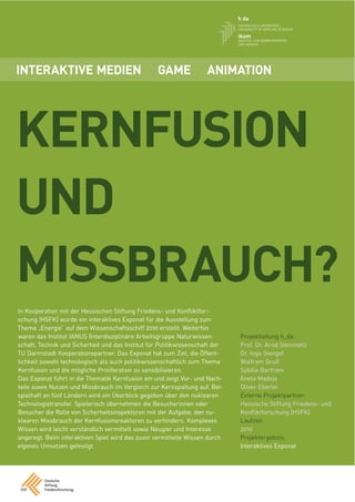 INTERAKTIVE MEDIEN                                 GAME              ANIMATION




KERNFUSION
UND
MISSBRAUCH?
In Kooperation mit der Hessischen Stiftung Friedens- und Konﬂiktfor-
schung (HSFK) wurde ein interaktives Exponat für die Ausstellung zum
Thema „Energie“ auf dem Wissenschaftsschiff 2010 erstellt. Weiterhin
waren das Institut IANUS (Interdisziplinäre Arbeitsgruppe Naturwissen-        Projektleitung h_da:
schaft, Technik und Sicherheit und das Institut für Politikwissenschaft der   Prof. Dr. Arnd Steinmetz
TU Darmstadt Kooperationspartner. Das Exponat hat zum Ziel, die Öffent-       Dr. Ingo Stengel
lichkeit sowohl technologisch als auch politikwissenschaftlich zum Thema      Wolfram Gruß
Kernfusion und die mögliche Proliferation zu sensibilisieren.                 Sybille Bartram
Das Exponat führt in die Thematik Kernfusion ein und zeigt Vor- und Nach-     Aneta Madeja
teile sowie Nutzen und Missbrauch im Vergleich zur Kernspaltung auf. Bei-     Oliver Eberlei
spielhaft an fünf Ländern wird ein Überblick gegeben über den nuklearen       Externe Projektpartner:
Technologietransfer. Spielerisch übernehmen die Besucherinnen oder            Hessische Stiftung Friedens- und
Besucher die Rolle von Sicherheitsinspektoren mit der Aufgabe, den nu-        Konﬂiktforschung (HSFK)
klearen Missbrauch der Kernfusionsreaktoren zu verhindern. Komplexes          Laufzeit:
Wissen wird leicht verständlich vermittelt sowie Neugier und Interesse        2010
angeregt. Beim interaktiven Spiel wird das zuvor vermittelte Wissen durch     Projektergebnis:
eigenes Umsetzen gefestigt.                                                   Interaktives Exponat
 