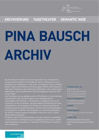 ARCHIVIERUNG                        TANZTHEATER                        SEMANTIC WEB




PINA BAUSCH
ARCHIV
Die Pina Bausch Foundation erschließt und sichert den umfangreichen
künstlerischen Nachlass von Pina Bausch. Ziel der Stiftung ist es ein le-
bendiges Archiv aufzubauen, in dem Laien und Experten, Tänzer und Nicht-
Tänzer, Kinder und Erwachsene auf Suche gehen können: Nach Antworten,        Projektleitung h_da:
nach neuer Inspiration, nach unbekannten Materialien, nach vielschichtigen   Sybille Bartram
Beziehungen, nach ungewöhnlichen Betrachtungsweisen oder auch nach           Prof. Dr. Bernhard Thull
neuen Fragen.                                                                Prof. Tsunemitsu Tanaka
Das Tanztheater, wie es geprägt wurde von Pina Bausch, ist eine lebendige    Prof. Dr. Arnd Steinmetz
Ausdrucksform. Das Ziel des Projekts ist ein lebendiges Archiv.              Externe Projektpartner:
Technologisch sind Verfahren zu konzipieren zur Digitalisierung und Ar-      Pina Bausch Foundation
chivierung, um das vorhandene, heterogene Material langfristig und sicher    Tanztheater Wuppertal
aufzubewahren. Die Konzeption zum Design der Systeme beinhaltet die          Laufzeit:
Entwicklung eines Interaktionskonzepts und einer Informationsarchitektur     2011 bis 2013
aus Designsicht. Im Rahmen der Konzeption zur Informationsarchitektur        Projektergebnis:
der Systeme werden geeignete Ontologien recherchiert und ein seman-          Archivierungs- und Bearbeitungs-
tisches Modell entwickelt.                                                   system
Im Rahmen der Forschungskooperation wird die technische und gestalte-        Projekt-URL:
rische Konzeption und Realisierung eines digitalen Archivierungs- und Be-    http://www.kulturstiftung-des-
arbeitungssystems entwickelt, um das Werk von Pina Bausch zu erhalten        bundes.de/cms/de/programme/tan-
und zu bewahren.                                                             zerbe
 