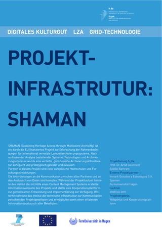 DIGITALES KULTURGUT                                LZA          GRID-TECHNOLOGIE




PROJEKT-
INFRASTRUTUR:
SHAMAN
SHAMAN (Sustaining Heritage Access through Multivalent ArchiviNg) ist
ein durch die EU ﬁnanziertes Projekt zur Erforschung der Rahmenbedin-
gungen für international vernetzte Langzeitarchivierungssysteme. Nach
umfassender Analyse bestehender Systeme, Technologien und Archivie-
rungsprozesse wurde eine verteilte, grid-basierte Archivierungsinfrastruk-    Projektleitung h_da:
tur konzipiert und prototypisch getestet und evaluiert.                       Prof. Dr. Arnd Steinmetz
Partner in diesem Projekt sind viele europäische Hochschulen und For-         Sybille Bartram
schungseinrichtungen.                                                         Externe Projektpartner:
Die Anforderungen an die Kommunikation zwischen allen Partnern und an         Inmark Estudios y Estrategias S.A.
den Austausch von Daten sind komplex. Während der Projektlaufzeit hoste-      Spanien
te das Institut die mit Hilfe eines Content Management Systems erstellte      Fernuniversität Hagen
Informationswebseite des Projekts und stellte eine Kooperationsplattform      Laufzeit:
zur gemeinsamen Entwicklung und Implementierung zur Verfügung. Wei-           2008 bis 2011
terhin betreute das Institut die technische Infrastruktur zur Kommunikation   Projektergebnis:
zwischen den Projektbeteiligten und ermöglichte somit einen efﬁzienten        Webportal und Kooperationsplatt-
Informationsaustausch aller Beteiligten.                                      form
 