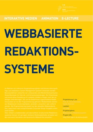 INTERAKTIVE MEDIEN                               ANIMATION                 E-LECTURE




WEBBASIERTE
REDAKTIONS-
SYSTEME
Im Rahmen von mehreren Kooperationsprojekten sind bereits leistungsfä-
hige und skalierbare Content Management Systeme entwickelt worden.
Benutzerdeﬁniert entwerfen wir umfassende und öffentlichkeitswirksame
Gesamtkonzepte für Internet- und Intranetanwendungen. Die Entwicklung
und konstruktive Gestaltung mit medialen Inhalten erfolgen nach den je-
weiligen Anforderungen. Das auf die Bedürfnisse zugeschnittene Redak-      Projektleitung h_da:
tionssystem ist von der Programmierung getrennt. Medieninhalte können      Prof. Dr. Arnd Steinmetz,
von Redakteuren intuitiv bearbeitet, verändert, umsortiert oder entfernt   Sybille Bartram
werden. Die Programmierung basiert auf den aktuellen Webstandards.         Laufzeit:
Das Layout kann nach entsprechenden Corporate Design Vorgaben entwi-       seit 2008
ckelt werden.                                                              Projektergebnis:
Über einfach zu bedienenden und übersichtlich strukturierten Redaktions-   Webbasiertes Redaktionssystem
systemen können mit geringem Aufwand Multimediainhalte verwaltet wer-      Projekt-URL:
den und somit interaktive und dynamische Webauftritte entstehen.           http://indri.igdv.h-da.de/neu/public
 