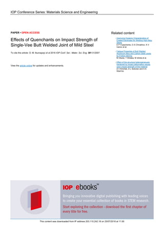 IOP Conference Series: Materials Science and Engineering
PAPER • OPEN ACCESS
Effects of Quenchants on Impact Strength of
Single-Vee Butt Welded Joint of Mild Steel
To cite this article: O. M. Ikumapayi et al 2018 IOP Conf. Ser.: Mater. Sci. Eng. 391 012007
View the article online for updates and enhancements.
Related content
Improving Hygienic Characteristics of
Coated Electrodes for Welding High-Alloy
Steels
D P Il’yaschenko, D A Chinakhov, K V
Ivanov et al.
-
Fatigue Properties of Butt Welded
Aluminum Alloy and Carbon Steel Joints
by Friction Stirring
M Okane, T Shitaka, M Ishida et al.
-
Effect of the structure heterogeneously
hardened by impact deformation waves
upon impact strength of the material
A V Kirichek, D L Soloviev and S A
Silant’ev
-
This content was downloaded from IP address 203.110.242.18 on 25/07/2018 at 11:00
 