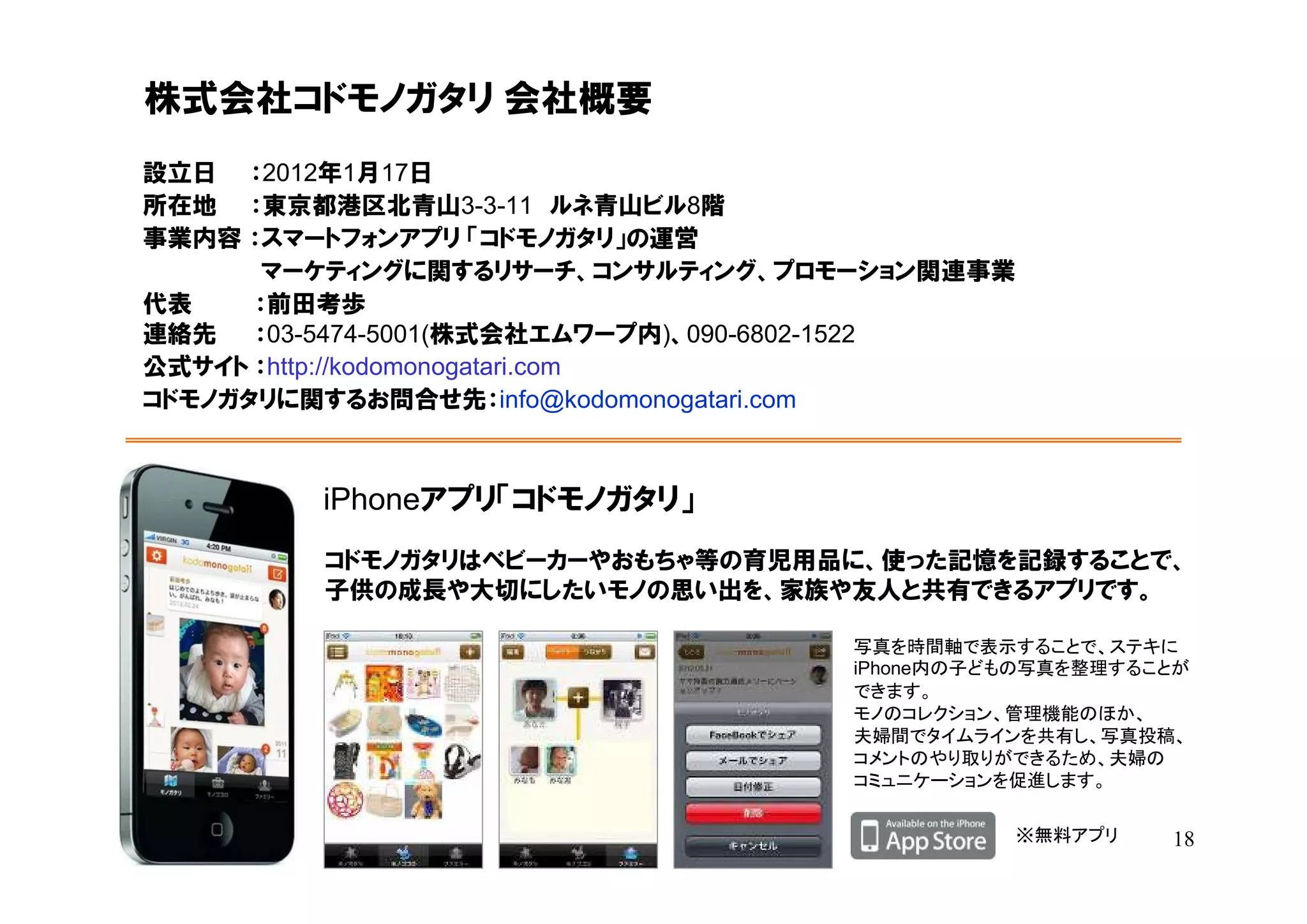 株式会社コドモノガタリ 会社概要
設立日 ：2012年1月17日
所在地 ：東京都港区北青山3-3-11 ルネ青山ビル8階
事業内容 ：スマートフォンアプリ 「コドモノガタリ」の運営
       マーケティングに関するリサーチ、コンサルティング、プロモーション関連事業
代表    ：前田考歩
連絡先   ：03-5474-5001(株式会社エムワープ内)、090-6802-1522
公式サイト ：http://kodomonogatari.com
コドモノガタリに関するお問合せ先：info@kodomonogatari.com



         iPhoneアプリ「コドモノガタリ」
         コドモノガタリはベビーカーやおもちゃ等の育児用品に、使った記憶を記録することで、
         子供の成長や大切にしたいモノの思い出を、家族や友人と共有できるアプリです。

                                    写真を時間軸で表示することで、ステキに
                                    iPhone内の子どもの写真を整理することが
                                    できます。
                                    モノのコレクション、管理機能のほか、
                                    夫婦間でタイムラインを共有し、写真投稿、
                                    コメントのやり取りができるため、夫婦の
                                    コミュニケーションを促進します。

                                                ※無料アプリ   18
 