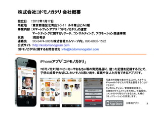 株式会社コドモノガタリ 会社概要
設立日 ：2012年1月17日
所在地 ：東京都港区北青山3-3-11 ルネ青山ビル8階
事業内容 ：スマートフォンアプリ 「コドモノガタリ」の運営
       マーケティングに関するリサーチ、コンサルティング、プロモーション関連事業
代表    ：前田考歩
連絡先   ：03-5474-5001(株式会社エムワープ内)、090-6802-1522
公式サイト ：http://kodomonogatari.com
コドモノガタリに関するお問合せ先：info@kodomonogatari.com



         iPhoneアプリ「コドモノガタリ」
         コドモノガタリはベビーカーやおもちゃ等の育児用品に、使った記憶を記録することで、
         子供の成長や大切にしたいモノの思い出を、家族や友人と共有できるアプリです。

                                    写真を時間軸で表示することで、ステキに
                                    iPhone内の子どもの写真を整理することが
                                    できます。
                                    モノのコレクション、管理機能のほか、
                                    夫婦間でタイムラインを共有し、写真投稿、
                                    コメントのやり取りができるため、夫婦の
                                    コミュニケーションを促進します。

                                                ※無料アプリ   18
 