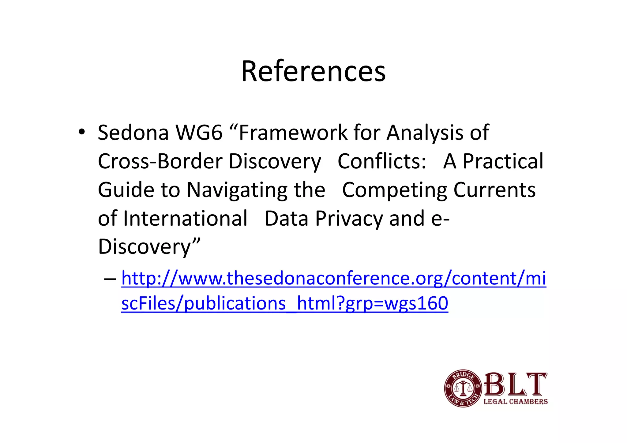 References
• Sedona WG6 “Framework for Analysis of
  Cross-Border Discovery Conflicts: A Practical
  Guide to Navigating the Competing Currents
  of International Data Privacy and e-
  Discovery”
  – http://www.thesedonaconference.org/content/mi
    scFiles/publications_html?grp=wgs160
 
