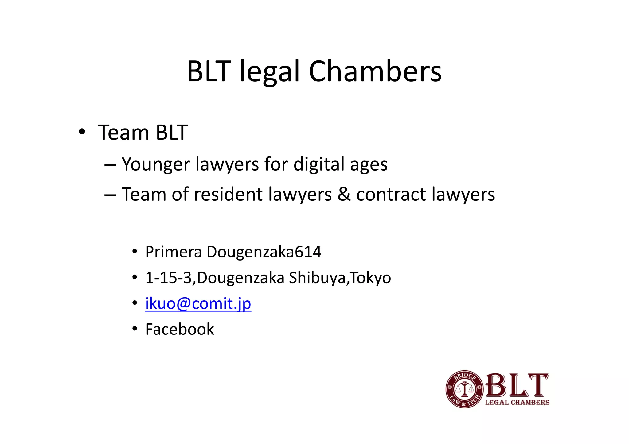 BLT legal Chambers
• Team BLT
  – Younger lawyers for digital ages
  – Team of resident lawyers & contract lawyers

     •   Primera Dougenzaka614
     •   1-15-3,Dougenzaka Shibuya,Tokyo
     •   ikuo@comit.jp
     •   Facebook
 