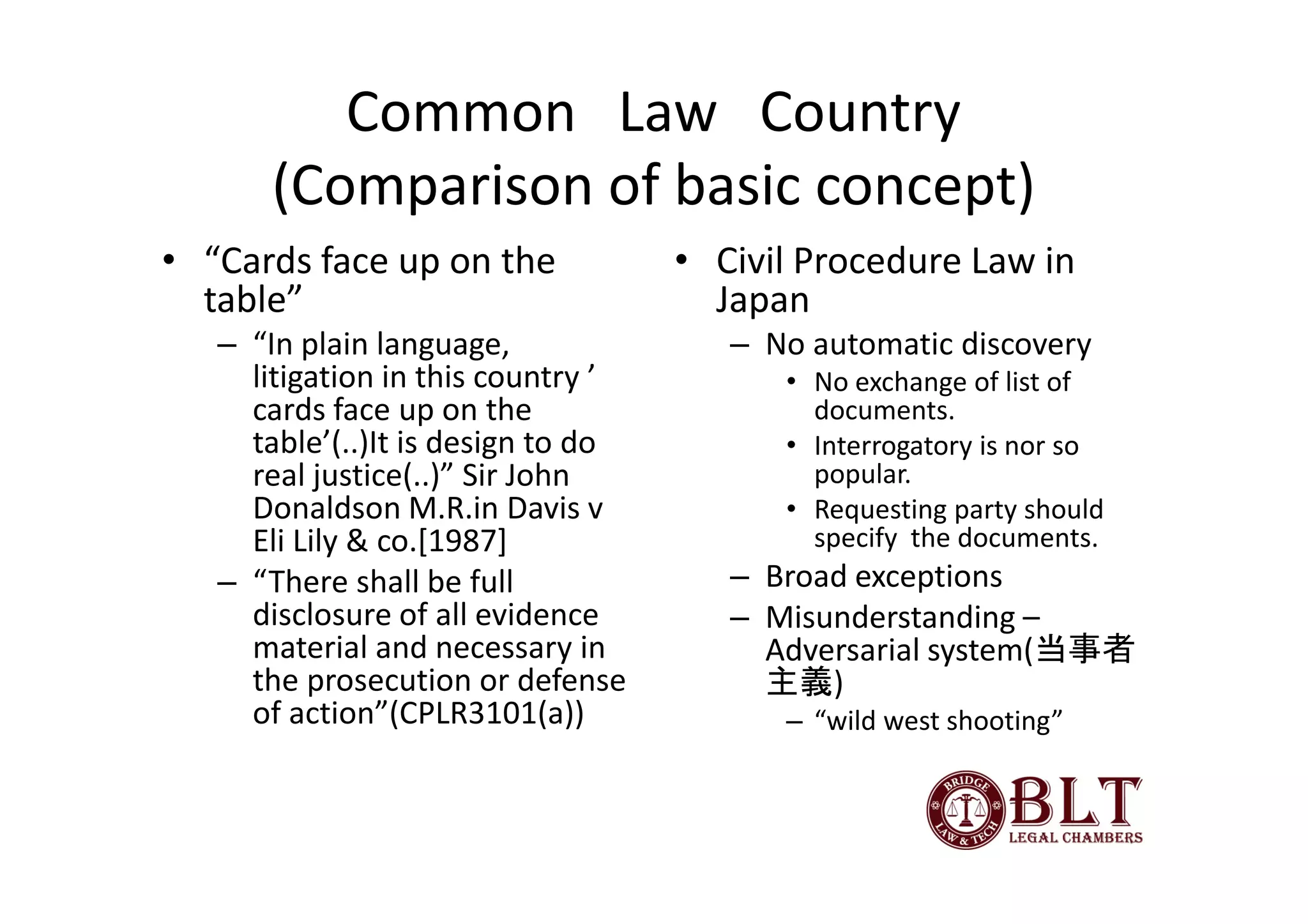 Common Law Country
      (Comparison of basic concept)
• “Cards face up on the             • Civil Procedure Law in
  table”                              Japan
   – “In plain language,               – No automatic discovery
     litigation in this country ’         • No exchange of list of
     cards face up on the                   documents.
     table’(..)It is design to do         • Interrogatory is nor so
     real justice(..)” Sir John             popular.
     Donaldson M.R.in Davis v             • Requesting party should
     Eli Lily & co.[1987]                   specify the documents.
   – “There shall be full              – Broad exceptions
     disclosure of all evidence        – Misunderstanding –
     material and necessary in           Adversarial system(当事者
     the prosecution or defense          主義)
     of action”(CPLR3101(a))              – “wild west shooting”
 
