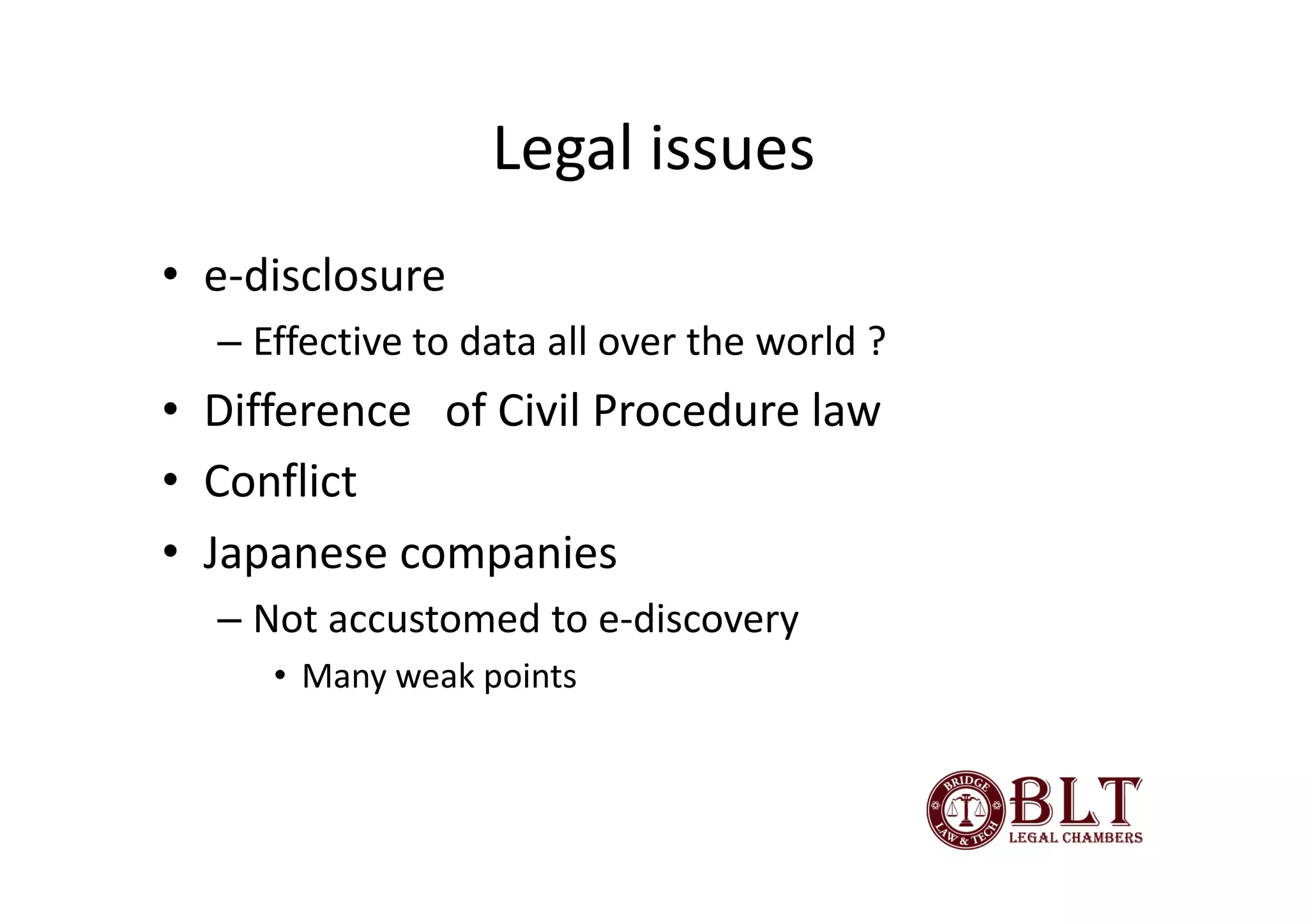 Legal issues
• e-disclosure
  – Effective to data all over the world ?
• Difference of Civil Procedure law
• Conflict
• Japanese companies
  – Not accustomed to e-discovery
     • Many weak points
 