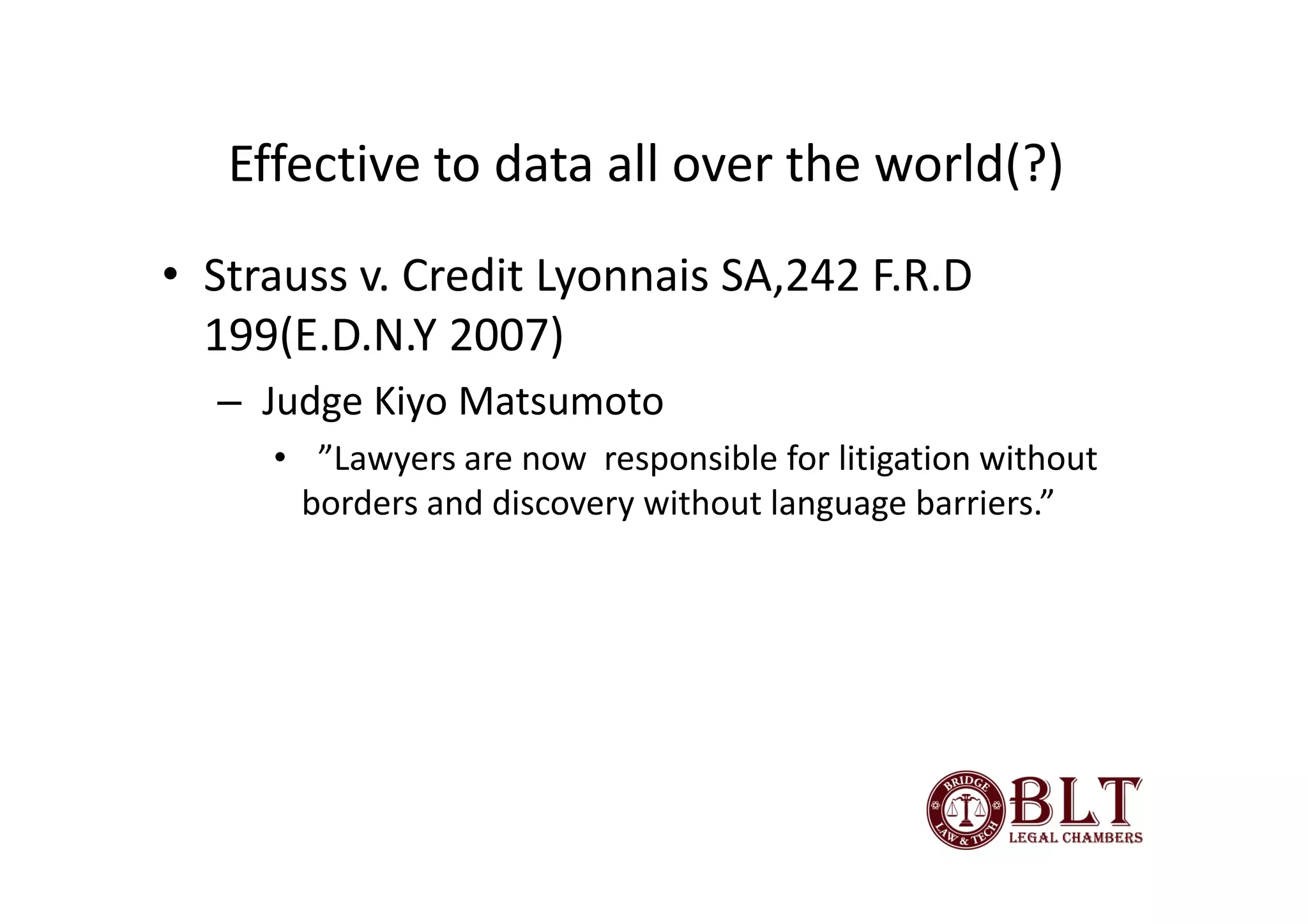 Effective to data all over the world(?)
• Strauss v. Credit Lyonnais SA,242 F.R.D
  199(E.D.N.Y 2007)
  – Judge Kiyo Matsumoto
     • ”Lawyers are now responsible for litigation without
      borders and discovery without language barriers.”
 