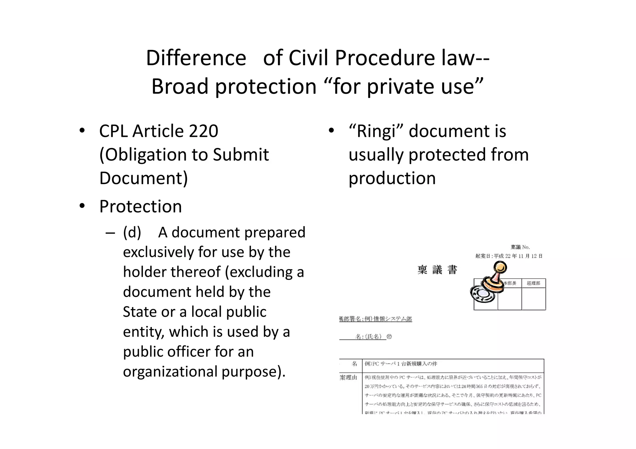 Difference of Civil Procedure law--
        Broad protection “for private use”
• CPL Article 220                  • “Ringi” document is
  (Obligation to Submit              usually protected from
  Document)                          production
• Protection
   – (d) A document prepared
     exclusively for use by the
     holder thereof (excluding a
     document held by the
     State or a local public
     entity, which is used by a
     public officer for an
     organizational purpose).
 