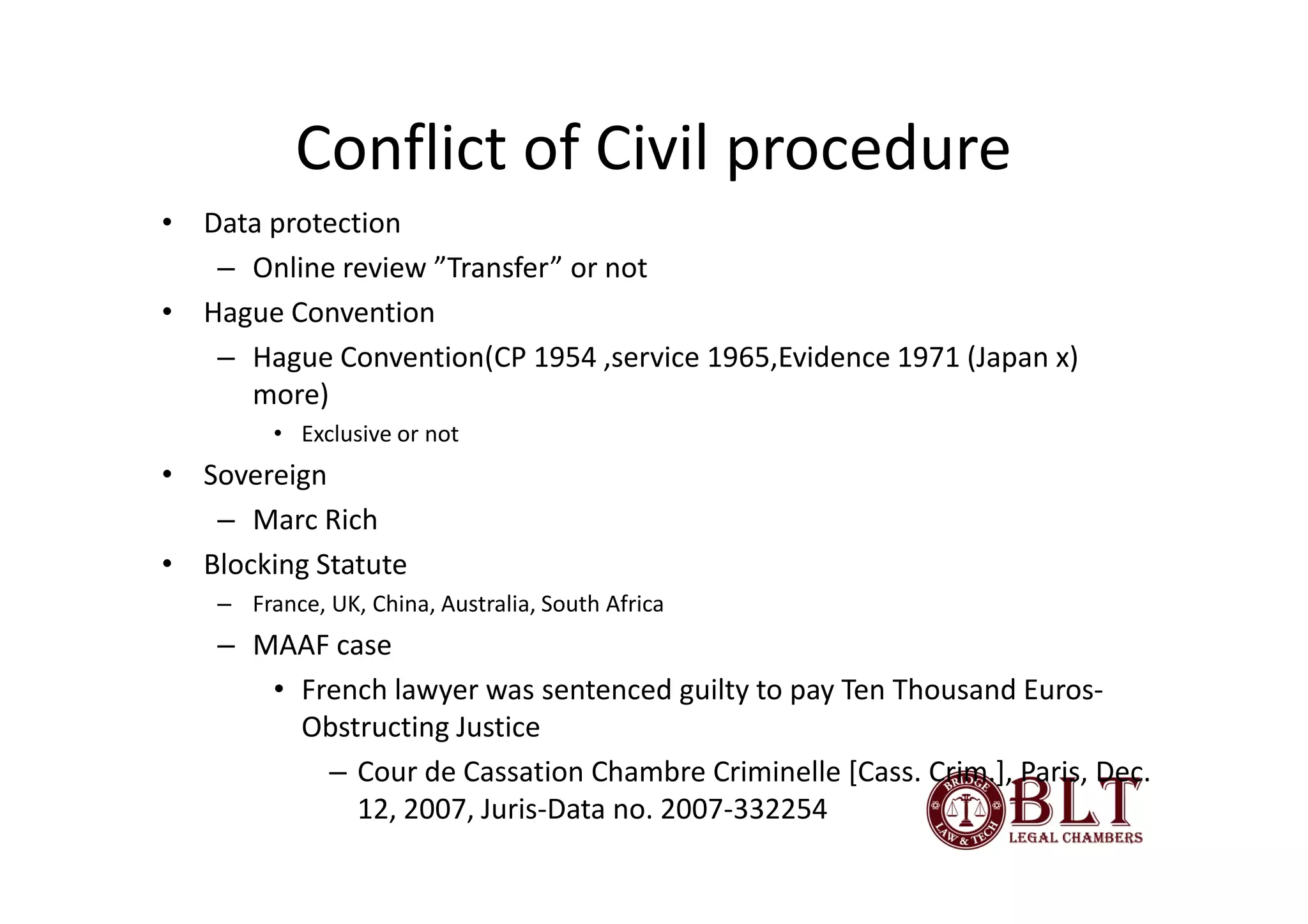 Conflict of Civil procedure
• Data protection
   – Online review ”Transfer” or not
• Hague Convention
   – Hague Convention(CP 1954 ,service 1965,Evidence 1971 (Japan x)
     more)
         • Exclusive or not
• Sovereign
   – Marc Rich
• Blocking Statute
    – France, UK, China, Australia, South Africa
    – MAAF case
       • French lawyer was sentenced guilty to pay Ten Thousand Euros-
         Obstructing Justice
           – Cour de Cassation Chambre Criminelle [Cass. Crim.], Paris, Dec.
             12, 2007, Juris-Data no. 2007-332254
 