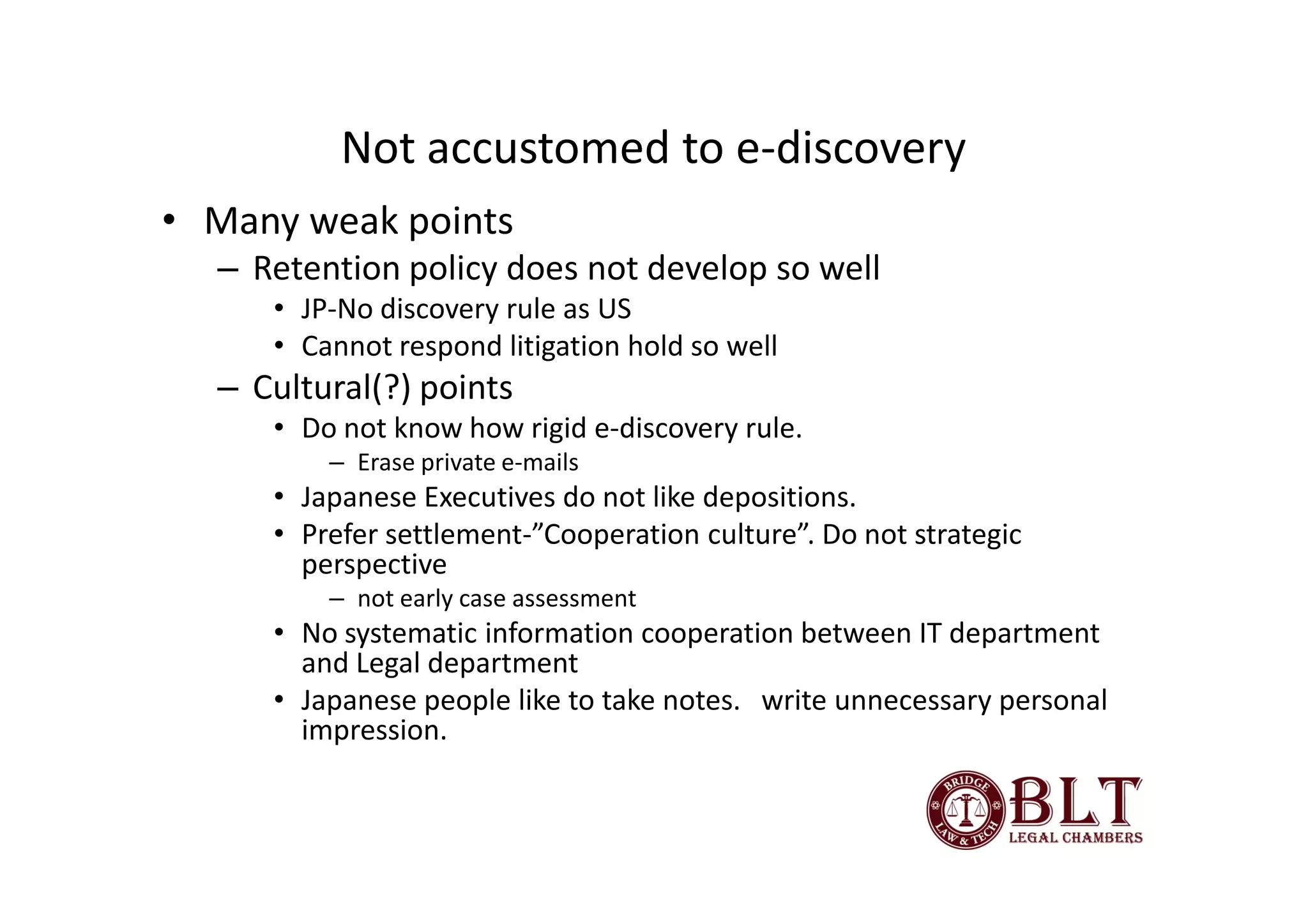 Not accustomed to e-discovery
• Many weak points
  – Retention policy does not develop so well
     • JP-No discovery rule as US
     • Cannot respond litigation hold so well
  – Cultural(?) points
     • Do not know how rigid e-discovery rule.
         – Erase private e-mails
     • Japanese Executives do not like depositions.
     • Prefer settlement-”Cooperation culture”. Do not strategic
       perspective
         – not early case assessment
     • No systematic information cooperation between IT department
       and Legal department
     • Japanese people like to take notes. write unnecessary personal
       impression.
 