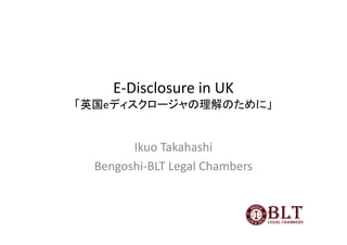 E-Disclosure in UK
「英国eディスクロージャの理解のために」


        Ikuo Takahashi
  Bengoshi-BLT Legal Chambers
 