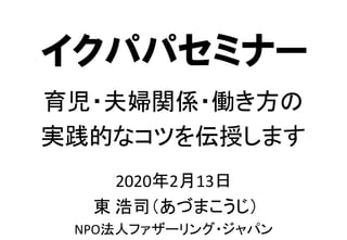 2020年2月13日
東 浩司（あづまこうじ）
NPO法人ファザーリング・ジャパン
育児・夫婦関係・働き方の
実践的なコツを伝授します
イクパパセミナー
 