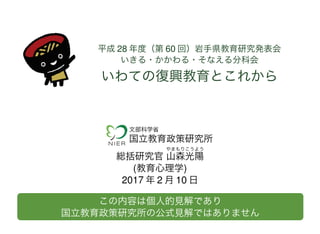 平成 28 年度（第 60 回）岩手県教育研究発表会
いきる・かかわる・そなえる分科会
いわての復興教育とこれから
文部科学省
国立教育政策研究所
総括研究官
やま
山
もり
森
こう
光
よう
陽
(教育心理学)
2017 年 2 月 10 日
この内容は個人的見解であり
国立教育政策研究所の公式見解ではありません
 