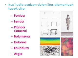 • Ikus irudia osatzen duten ikus elementuak
hauek dira:
– Puntua

– Lerroa
– Planoa

(orbaina)

– Bolumena

– Kolorea
– Ehundura

– Argia

 