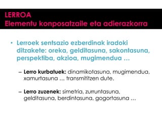 LERROA
Elementu konposatzaile eta adierazkorra
• Lerroek sentsazio ezberdinak iradoki
ditzakete: oreka, gelditasuna, sakontasuna,
perspektiba, akzioa, mugimendua …
– Lerro kurbatuek: dinamikotasuna, mugimendua,
xamurtasuna … transmititzen dute.
– Lerro zuzenek: simetria, zurruntasuna,
gelditasuna, berdintasuna, gogortasuna …

 