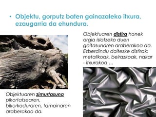 • Objektu, gorputz baten gainazaleko itxura,
ezaugarria da ehundura.
Objektuaren distira honek
argia islatzeko duen
gaitasunaren araberakoa da.
Ezberdindu daitezke distirak:
metalikoak, beirazkoak, nakar
- itxurakoa …

Objektuaren zimurtasuna
pikortatzearen,
bikorkaduraren, tamainaren
araberakoa da.

 