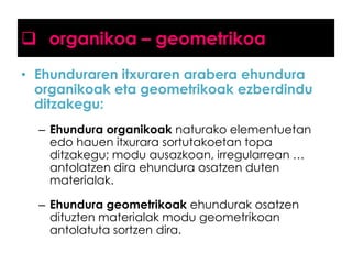  organikoa – geometrikoa
• Ehunduraren itxuraren arabera ehundura
organikoak eta geometrikoak ezberdindu
ditzakegu:
– Ehundura organikoak naturako elementuetan
edo hauen itxurara sortutakoetan topa
ditzakegu; modu ausazkoan, irregularrean …
antolatzen dira ehundura osatzen duten
materialak.
– Ehundura geometrikoak ehundurak osatzen
dituzten materialak modu geometrikoan
antolatuta sortzen dira.

 