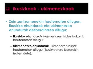  ikusizkoak - ukimenezkoak
• Zein zentzumenekin hautematen ditugun,
ikusizko ehundurak eta ukimenezko
ehundurak desberdintzen ditugu:
– Ikusizko ehundurak ikusmenaren bidez bakarrik
hautematen ditugu.
– Ukimenezko ehundurak ukimenaren bidez
hautematen ditugu (ikusizkoa ere berarekin
izaten dute).

 
