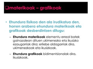 materikoak – grafikoak
• Ehundura fisikoa den ala irudikatua den,
horren arabera ehundura materikoak eta
grafikoak desberdintzen ditugu:
– Ehundura materikoak elementu erreal batek
gainazalean dituen ukimenezko eta ikusizko
ezaugarriak dira; erliebe aldagarriak dira,
ukimenezkoak eta ikusizkoak.
– Ehundura grafikoak bidimentsionalak dira,
ikusizkoak.

 