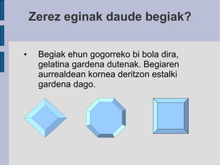 Zerez eginak daude begiak? Begiak ehun gogorreko bi bola dira, gelatina gardena dutenak. Begiaren aurrealdean kornea deritzon estalki gardena dago. 