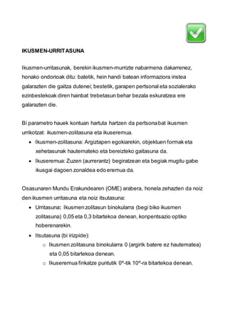 IKUSMEN-URRITASUNA 
Ikusmen-urritasunak, berekin ikusmen-murrizte nabarmena dakarrenez, 
honako ondorioak ditu: batetik, hein handi batean informaziora iristea 
galarazten die gaitza dutenei; bestetik, garapen pertsonal eta sozialerako 
ezinbestekoak diren hainbat trebetasun behar bezala eskuratzea ere 
galarazten die. 
Bi parametro hauek kontuan hartuta hartzen da pertsona bat ikusmen 
urrikotzat: ikusmen-zolitasuna eta ikuseremua. 
 Ikusmen-zolitasuna: Argiztapen egokiarekin, objektuen formak eta 
xehetasunak hautemateko eta bereizteko gaitasuna da. 
 Ikuseremua: Zuzen (aurrerantz) begiratzean eta begiak mugitu gabe 
ikusgai dagoen zonaldea edo eremua da. 
Osasunaren Mundu Erakundearen (OME) arabera, honela zehazten da noiz 
den ikusmen urritasuna eta noiz itsutasuna: 
 Urritasuna: Ikusmen zolitasun binokularra (begi biko ikusmen 
zolitasuna) 0,05 eta 0,3 bitartekoa denean, konpentsazio optiko 
hoberenarekin. 
 Itsutasuna (bi irizpide): 
o Ikusmen zolitasuna binokularra 0 (argirik batere ez hautematea) 
eta 0,05 bitartekoa denean. 
o Ikuseremua finkatze puntutik 0º-tik 10º-ra bitartekoa denean. 
