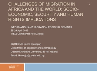 CHALLENGES OF MIGRATION IN
AFRICA AND THE WORLD: SOCIO-
ECONOMIC, SECURITY AND HUMAN
RIGHTS IMPLICATIONS
INFORMATION AND MIGRATION REGIONAL SEMINAR
28-29 April 2015
REIZ Continental Hotel, Abuja
IKUTEYIJO Lanre Olusegun
Department of sociology and anthropology
Obafemi Awolowo University, Ile-Ife, Nigeria
Email: likuteyijo@oauife.edu.ng
28th October 2015
2015
1
 