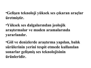 •Gelişen teknoloji yüksek ses çıkaran araçlar
üretmiştir.
•Yüksek ses dalgalarından jeolojik
araştırmalar ve maden aramalarında
yararlanılır.
•Göl ve denizlerde araştırma yapılan, balık
sürülerinin yerini tespit etmede kullanılan
sonarlar gelişmiş ses teknolojisinin
ürünleridir.
 
